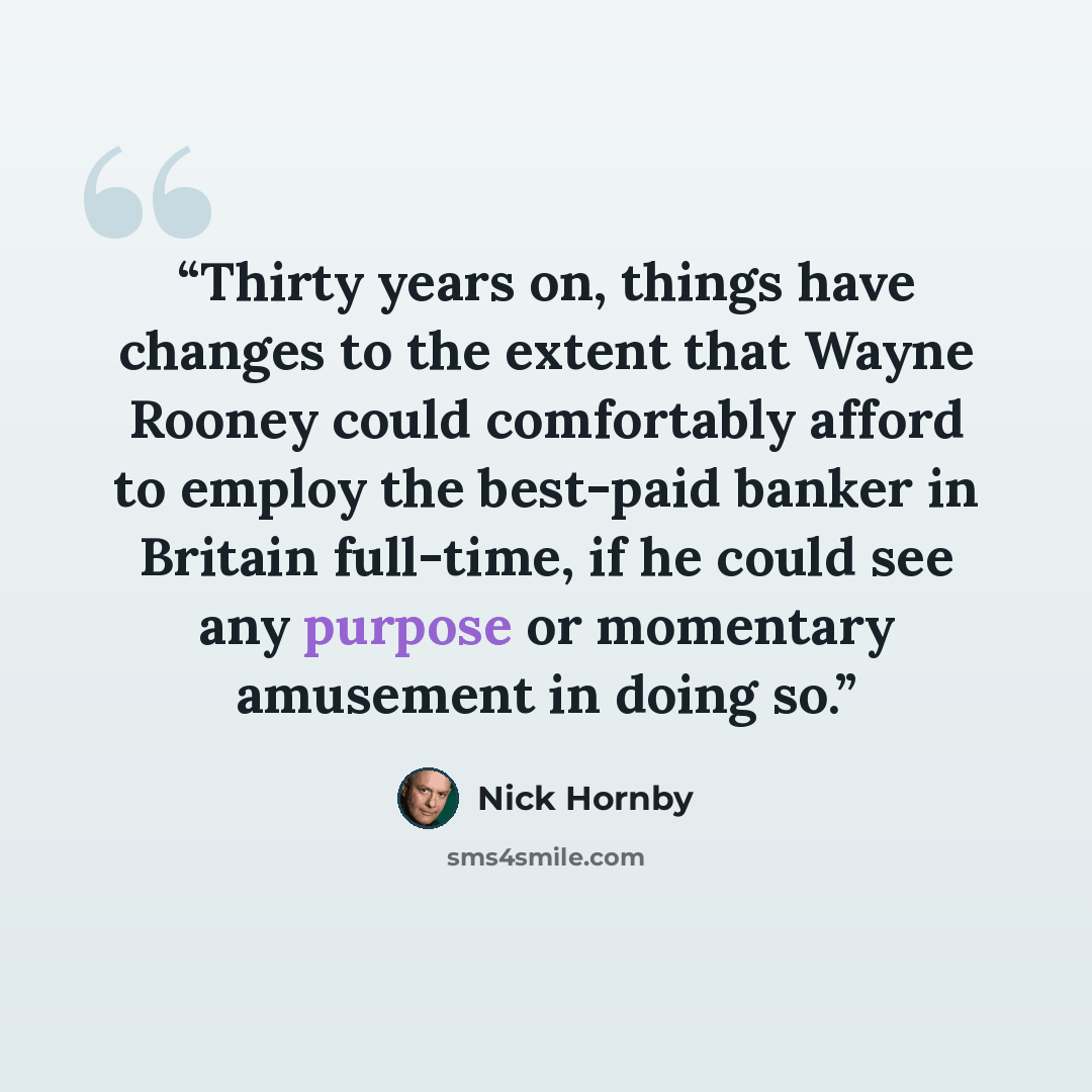 “Thirty years on, things have changes to the extent that Wayne Rooney could comfortably afford to employ the best-paid banker in Britain full-time, if he could see any purpose or momentary amusement in doing so.” quote by Nick Hornby
