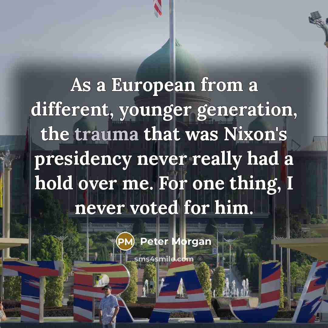 “As a European from a different, younger generation, the trauma that was Nixon's presidency never really had a hold over me. For one thing, I never voted for him.” quote by Peter Morgan