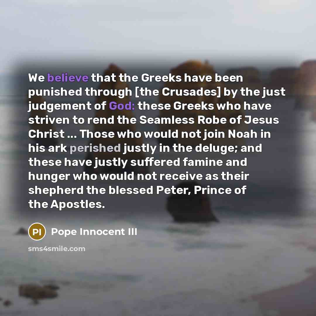 “We believe that the Greeks have been punished through [the Crusades] by the just judgement of God: these Greeks who have striven to rend the Seamless Robe of Jesus Christ ... Those who would not join Noah in his ark perished justly in the deluge; and these have justly suffered famine and hunger…” quote by Pope Innocent III
