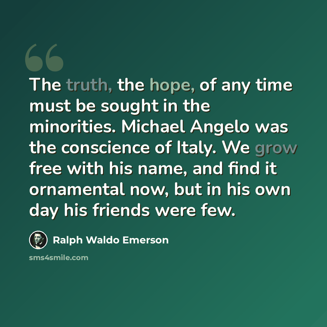 “The truth, the hope, of any time must be sought in the minorities. Michael Angelo was the conscience of Italy. We grow free with his name, and find it ornamental now, but in his own day his friends were few.” quote by Ralph Waldo Emerson