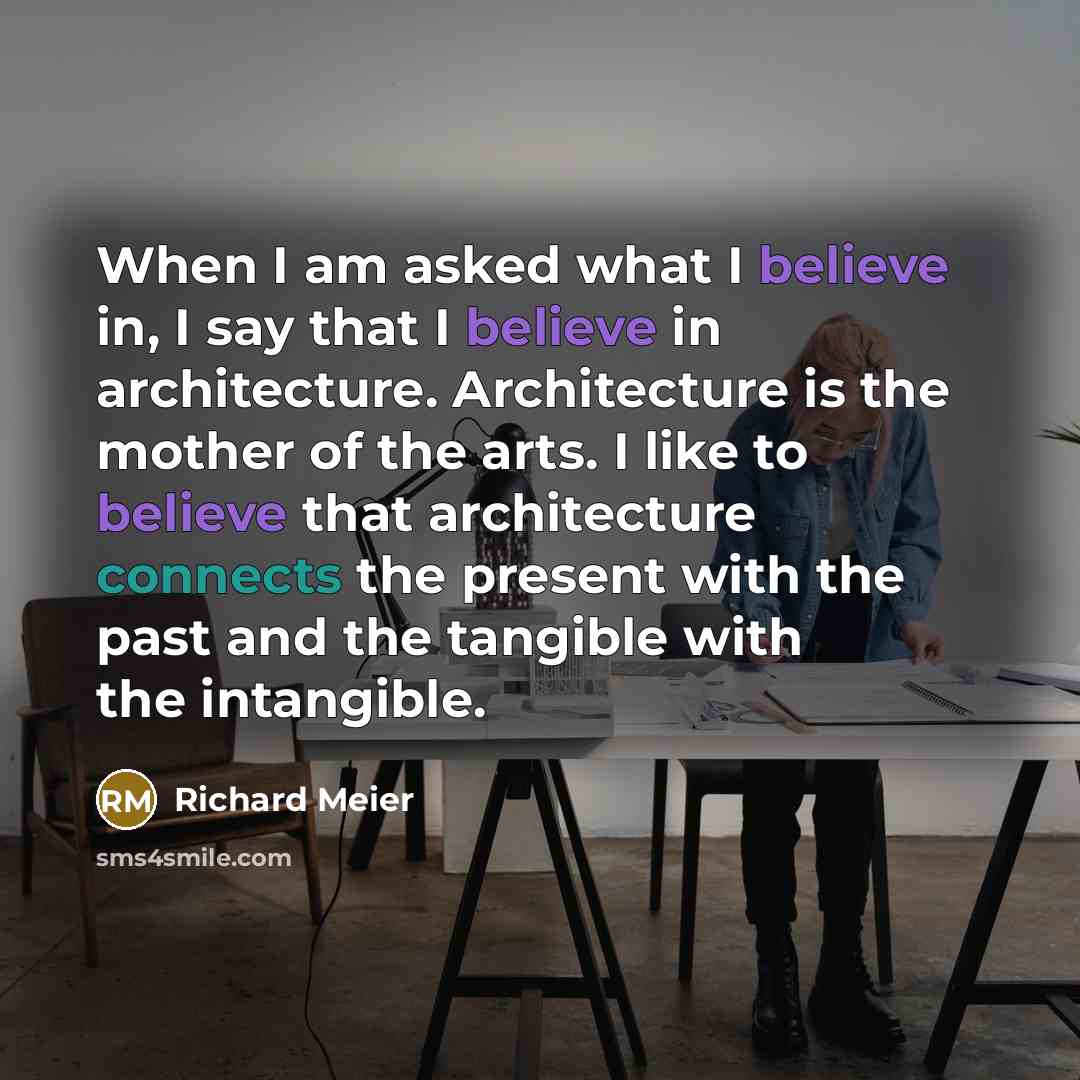 “When I am asked what I believe in, I say that I believe in architecture. Architecture is the mother of the arts. I like to believe that architecture connects the present with the past and the tangible with the intangible.” quote by Richard Meier