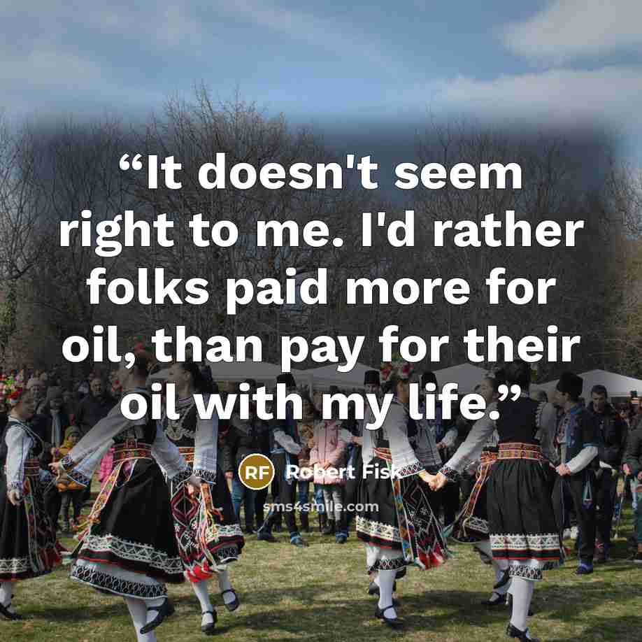 “It doesn't seem right to me. I'd rather folks paid more for oil, than pay for their oil with my life.” quote by Robert Fisk