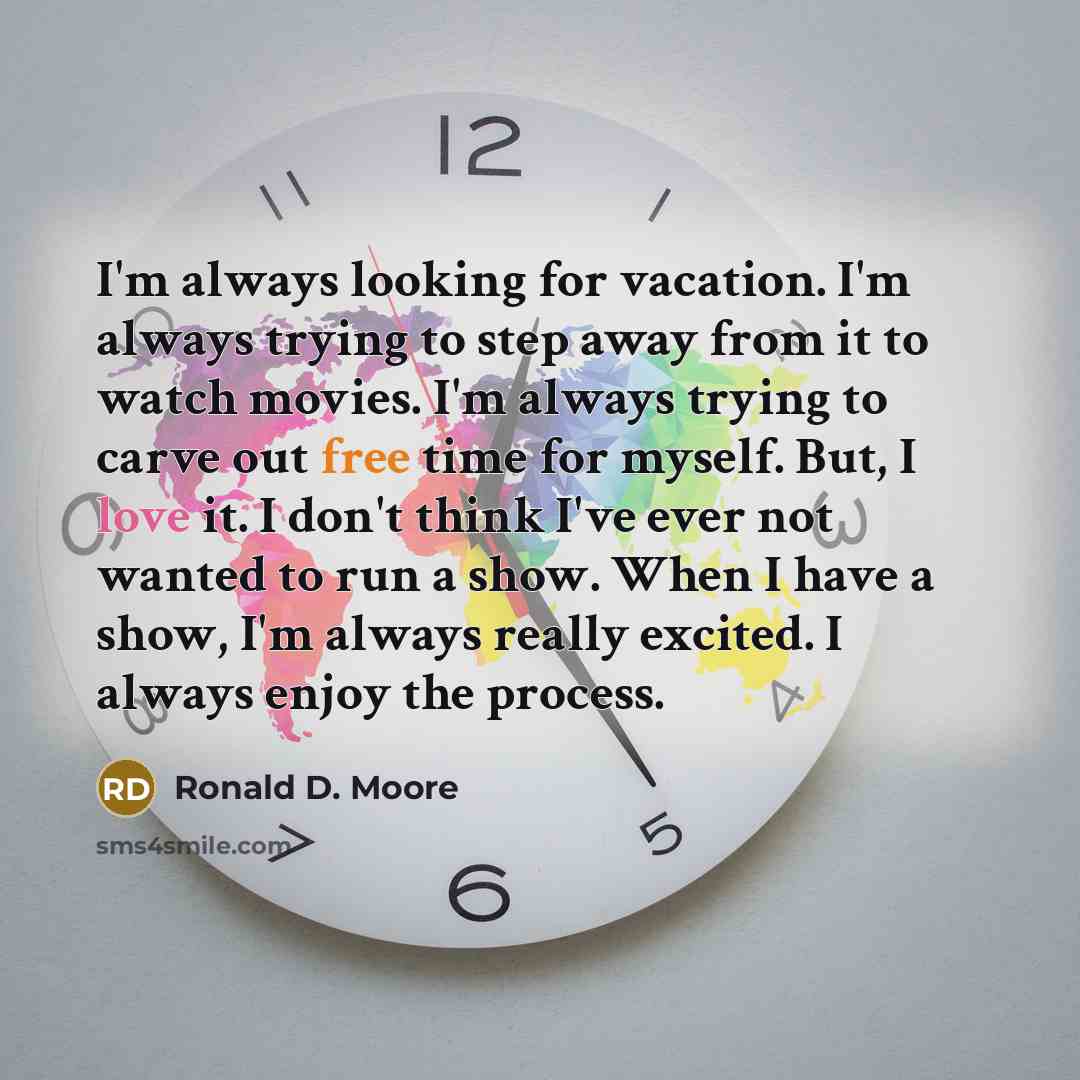 “I'm always looking for vacation. I'm always trying to step away from it to watch movies. I'm always trying to carve out free time for myself. But, I love it. I don't think I've ever not wanted to run a show. When I have a show, I'm always really excited. I always enjoy the process.” quote by Ronald D. Moore