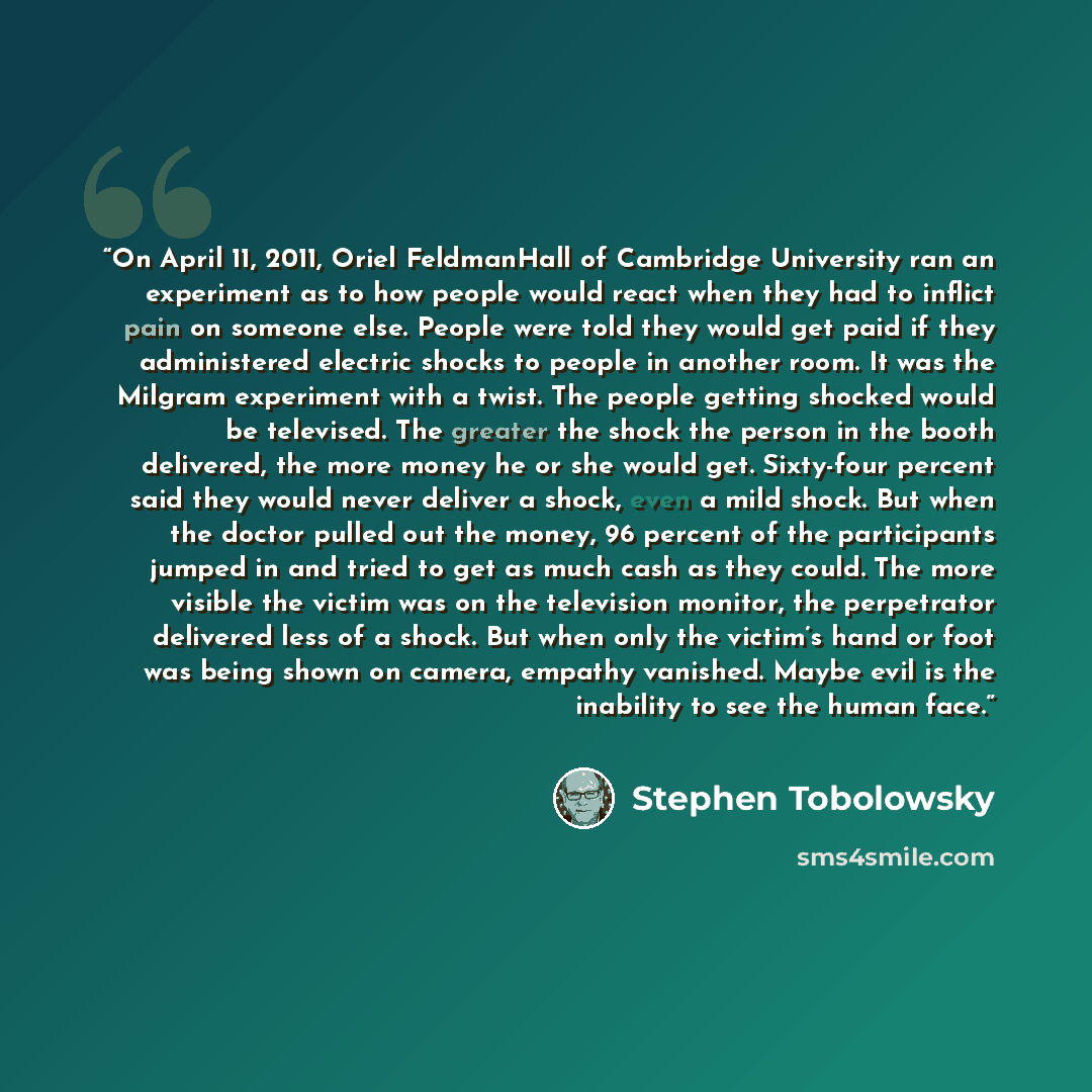 “On April 11, 2011, Oriel FeldmanHall of Cambridge University ran an experiment as to how people would react when they had to inflict pain on someone else. People were told they would get paid if they administered electric shocks to people in another room. It was the Milgram experiment with a…” quote by Stephen Tobolowsky