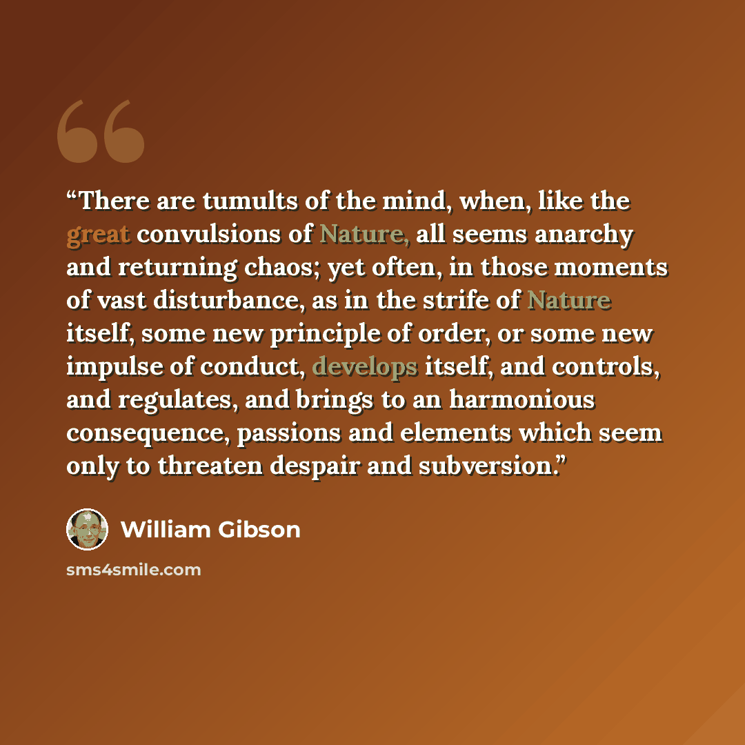 “There are tumults of the mind, when, like the great convulsions of Nature, all seems anarchy and returning chaos; yet often, in those moments of vast disturbance, as in the strife of Nature itself, some new principle of order, or some new impulse of conduct, develops itself, and controls, and…” quote by William Gibson