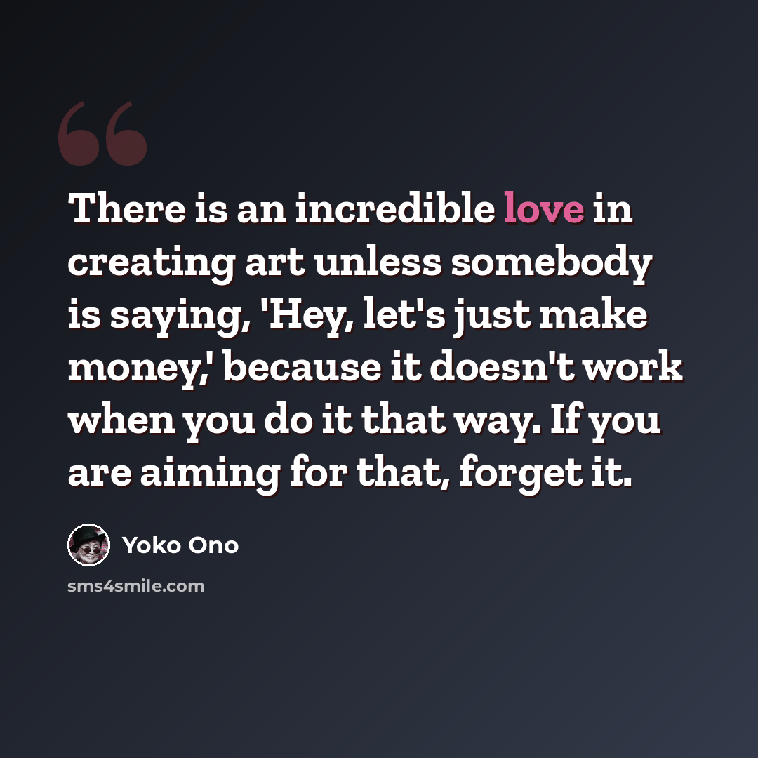 “There is an incredible love in creating art unless somebody is saying, 'Hey, let's just make money,' because it doesn't work when you do it that way. If you are aiming for that, forget it.” quote by Yoko Ono