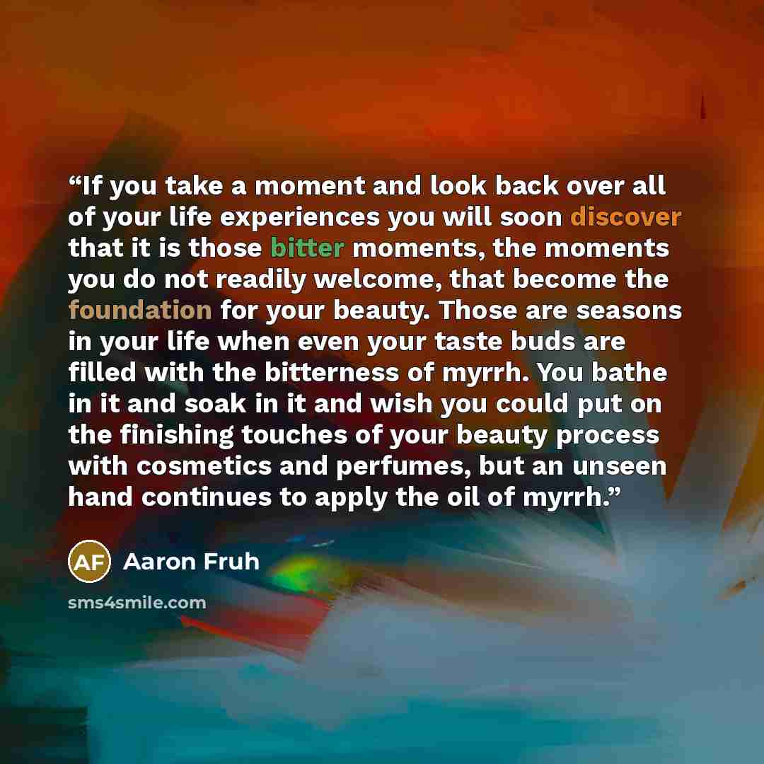 “If you take a moment and look back over all of your life experiences you will soon discover that it is those bitter moments, the moments you do not readily welcome, that become the foundation for your beauty. Those are seasons in your life when even your taste buds are filled with the bitterness…” quote by Aaron Fruh
