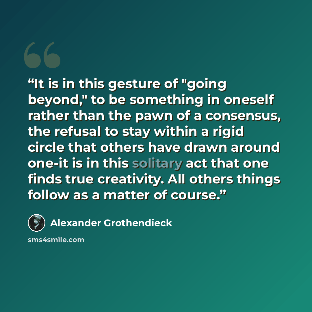 “It is in this gesture of "going beyond," to be something in oneself rather than the pawn of a consensus, the refusal to stay within a rigid circle that others have drawn around one-it is in this solitary act that one finds true creativity. All others things follow as a matter of course.” quote by Alexander Grothendieck