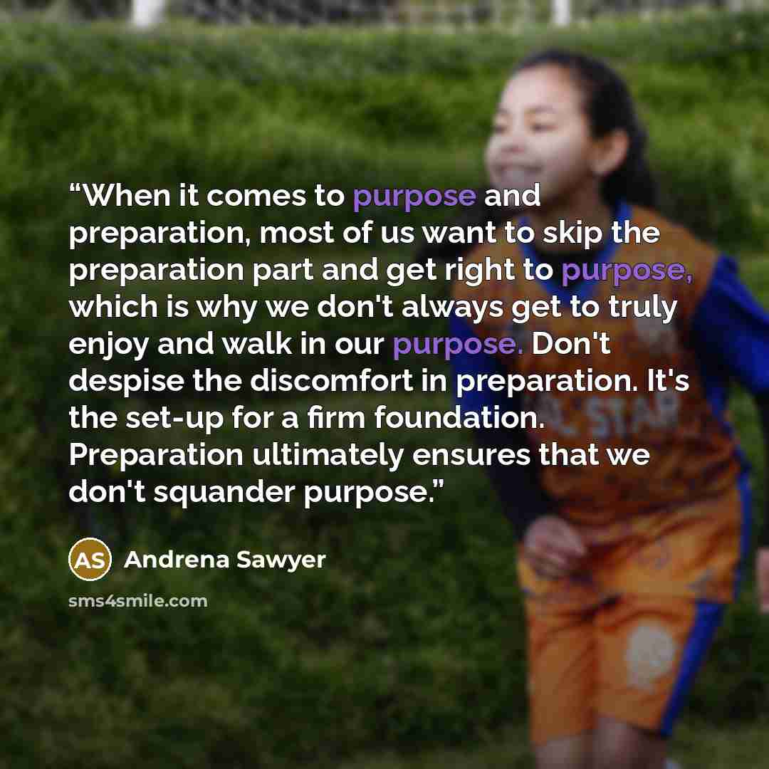 “When it comes to purpose and preparation, most of us want to skip the preparation part and get right to purpose, which is why we don't always get to truly enjoy and walk in our purpose. Don't despise the discomfort in preparation. It's the set-up for a firm foundation. Preparation ultimately…” quote by Andrena Sawyer