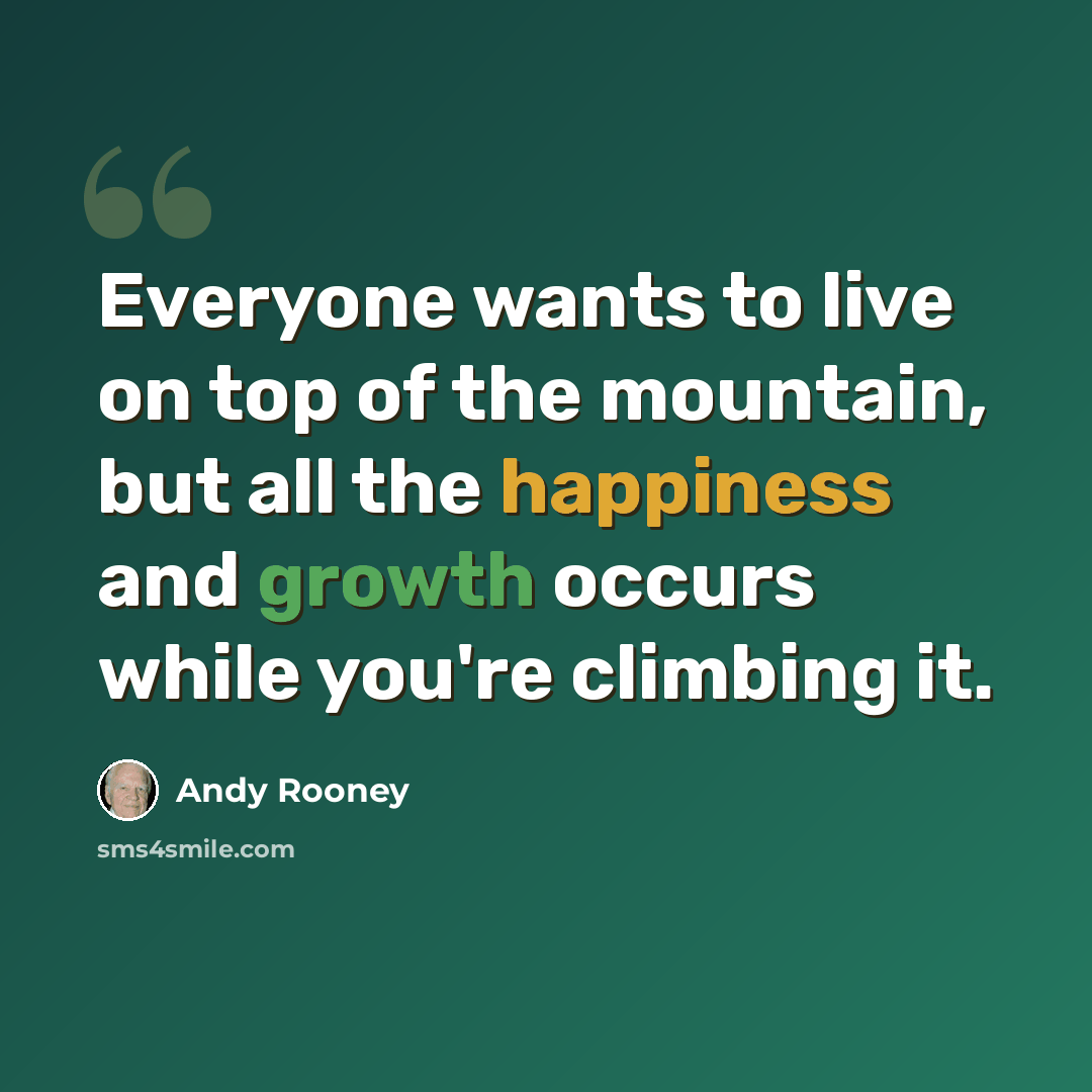 “Everyone wants to live on top of the mountain, but all the happiness and growth occurs while you're climbing it.” quote by Andy Rooney