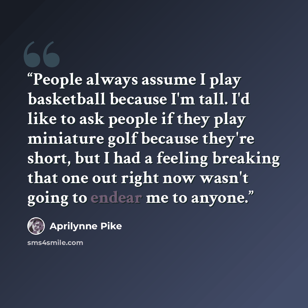 “People always assume I play basketball because I'm tall. I'd like to ask people if they play miniature golf because they're short, but I had a feeling breaking that one out right now wasn't going to endear me to anyone.” quote by Aprilynne Pike