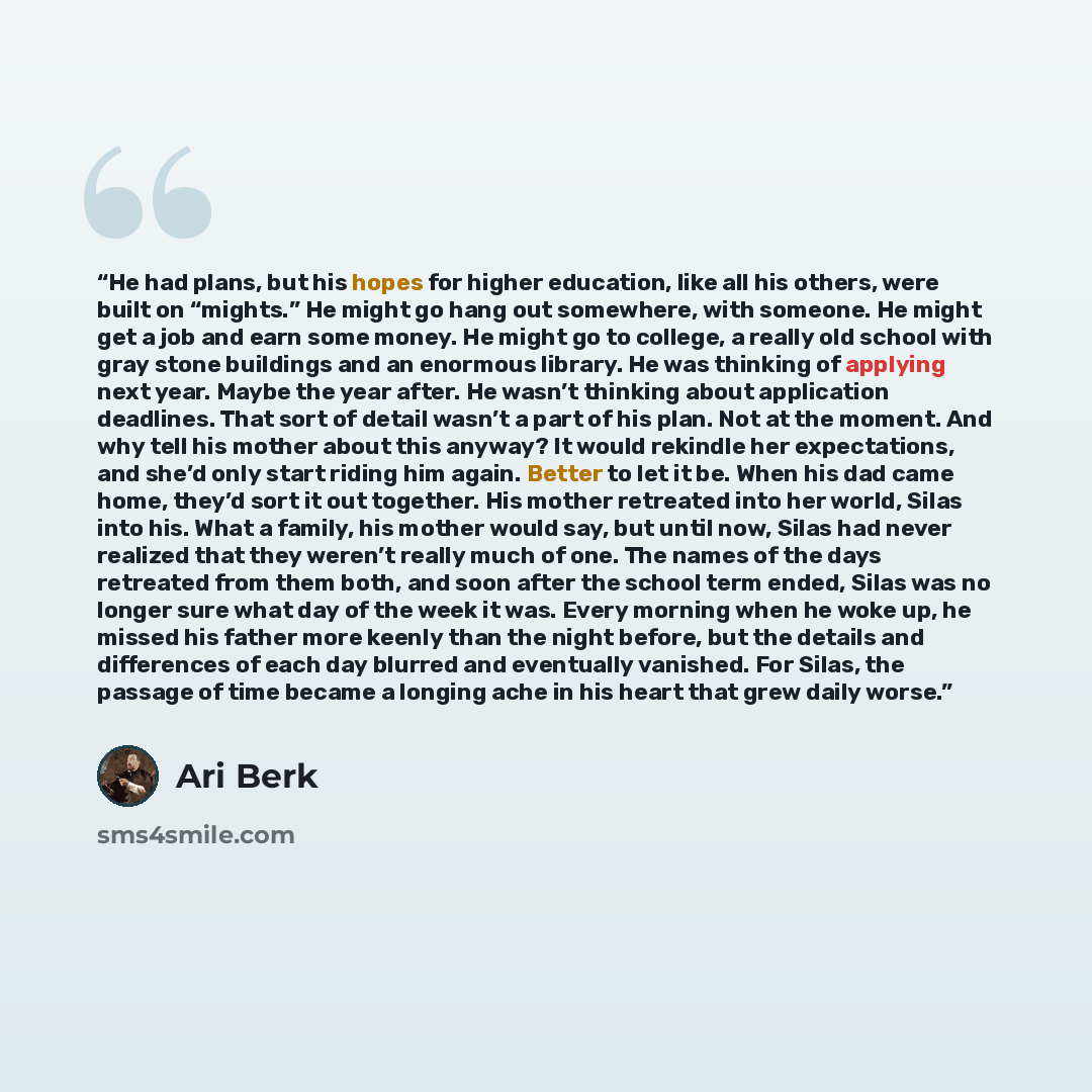 “He had plans, but his hopes for higher education, like all his others, were built on “mights.” He might go hang out somewhere, with someone. He might get a job and earn some money. He might go to college, a really old school with gray stone buildings and an enormous library. He was thinking of…” quote by Ari Berk