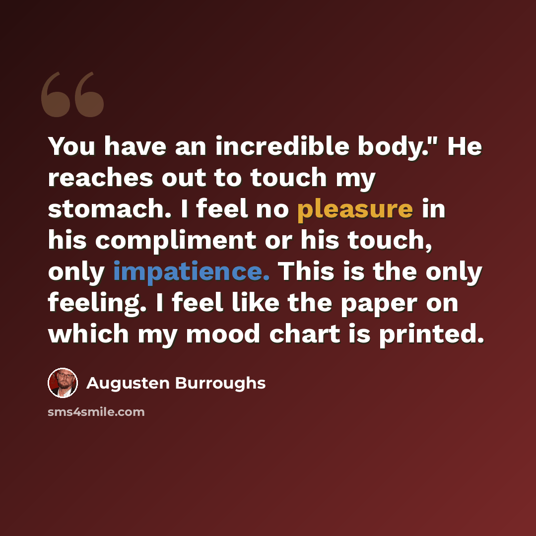 “You have an incredible body." He reaches out to touch my stomach. I feel no pleasure in his compliment or his touch, only impatience. This is the only feeling. I feel like the paper on which my mood chart is printed.” quote by Augusten Burroughs