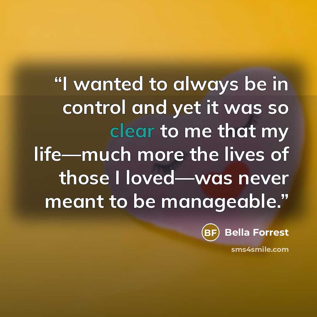 “I wanted to always be in control and yet it was so clear to me that my life—much more the lives of those I loved—was never meant to be manageable.” quote by Bella Forrest
