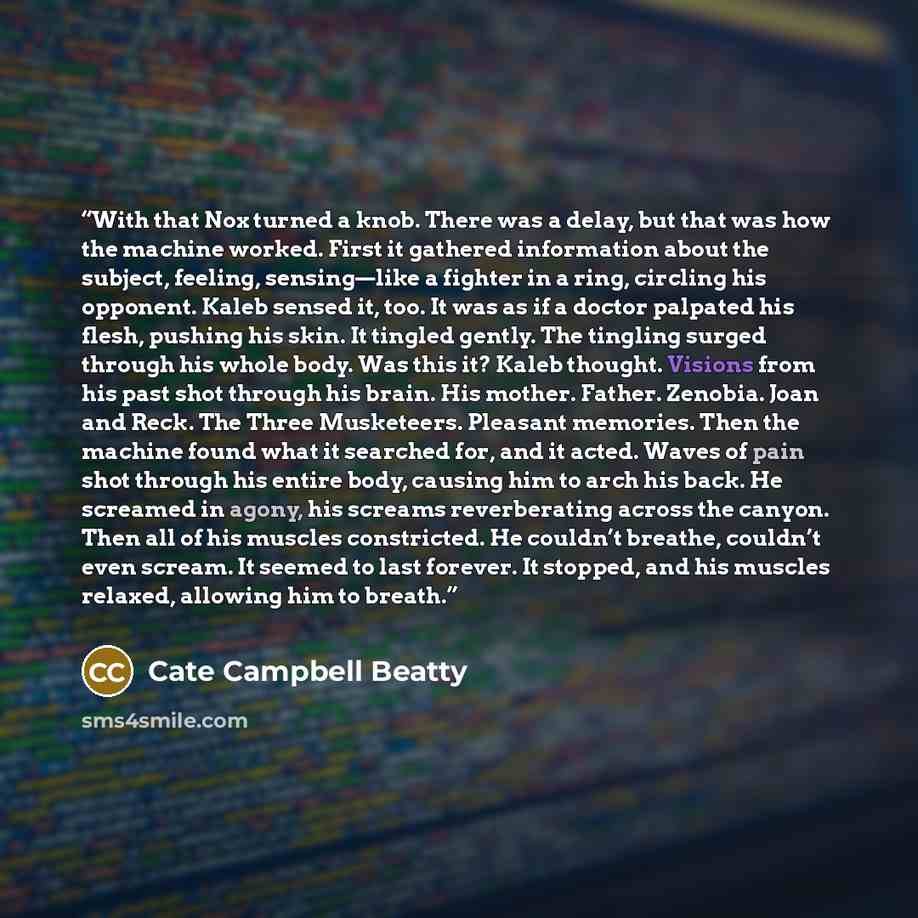 “With that Nox turned a knob. There was a delay, but that was how the machine worked. First it gathered information about the subject, feeling, sensing—like a fighter in a ring, circling his opponent. Kaleb sensed it, too. It was as if a doctor palpated his flesh, pushing his skin. It tingled…” quote by Cate Campbell Beatty