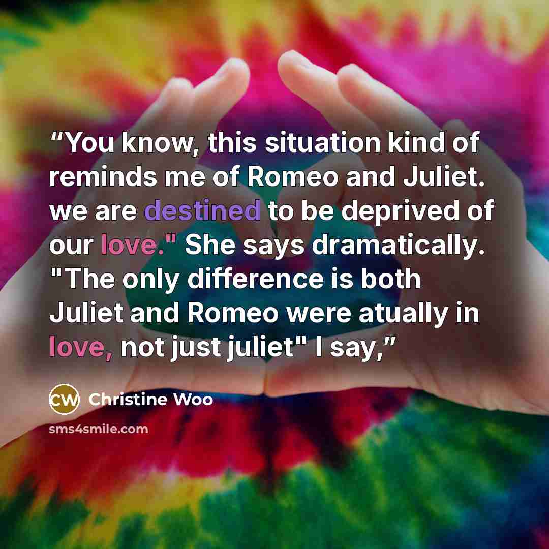 “You know, this situation kind of reminds me of Romeo and Juliet. we are destined to be deprived of our love." She says dramatically. "The only difference is both Juliet and Romeo were atually in love, not just juliet" I say,” quote by Christine Woo
