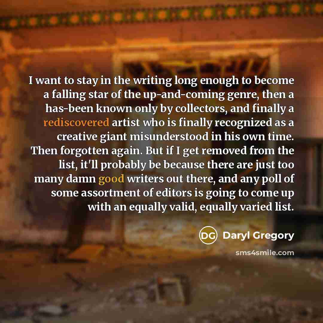 “I want to stay in the writing long enough to become a falling star of the up-and-coming genre, then a has-been known only by collectors, and finally a rediscovered artist who is finally recognized as a creative giant misunderstood in his own time. Then forgotten again. But if I get removed from…” quote by Daryl Gregory