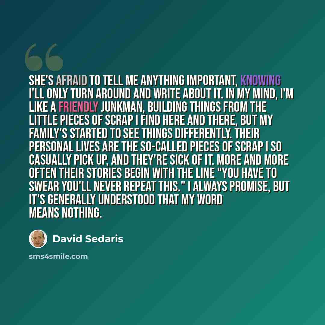 “She's afraid to tell me anything important, knowing I'll only turn around and write about it. In my mind, I'm like a friendly junkman, building things from the little pieces of scrap I find here and there, but my family's started to see things differently. Their personal lives are the so-called…” quote by David Sedaris