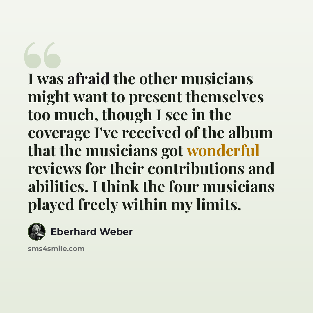 “I was afraid the other musicians might want to present themselves too much, though I see in the coverage I've received of the album that the musicians got wonderful reviews for their contributions and abilities. I think the four musicians played freely within my limits.” quote by Eberhard Weber