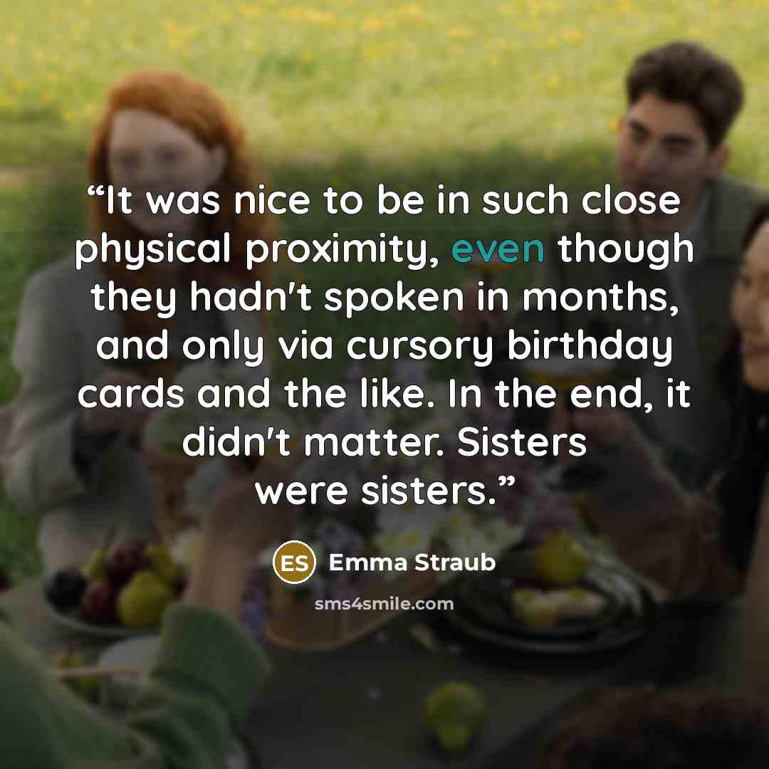 “It was nice to be in such close physical proximity, even though they hadn't spoken in months, and only via cursory birthday cards and the like. In the end, it didn't matter. Sisters were sisters.” quote by Emma Straub