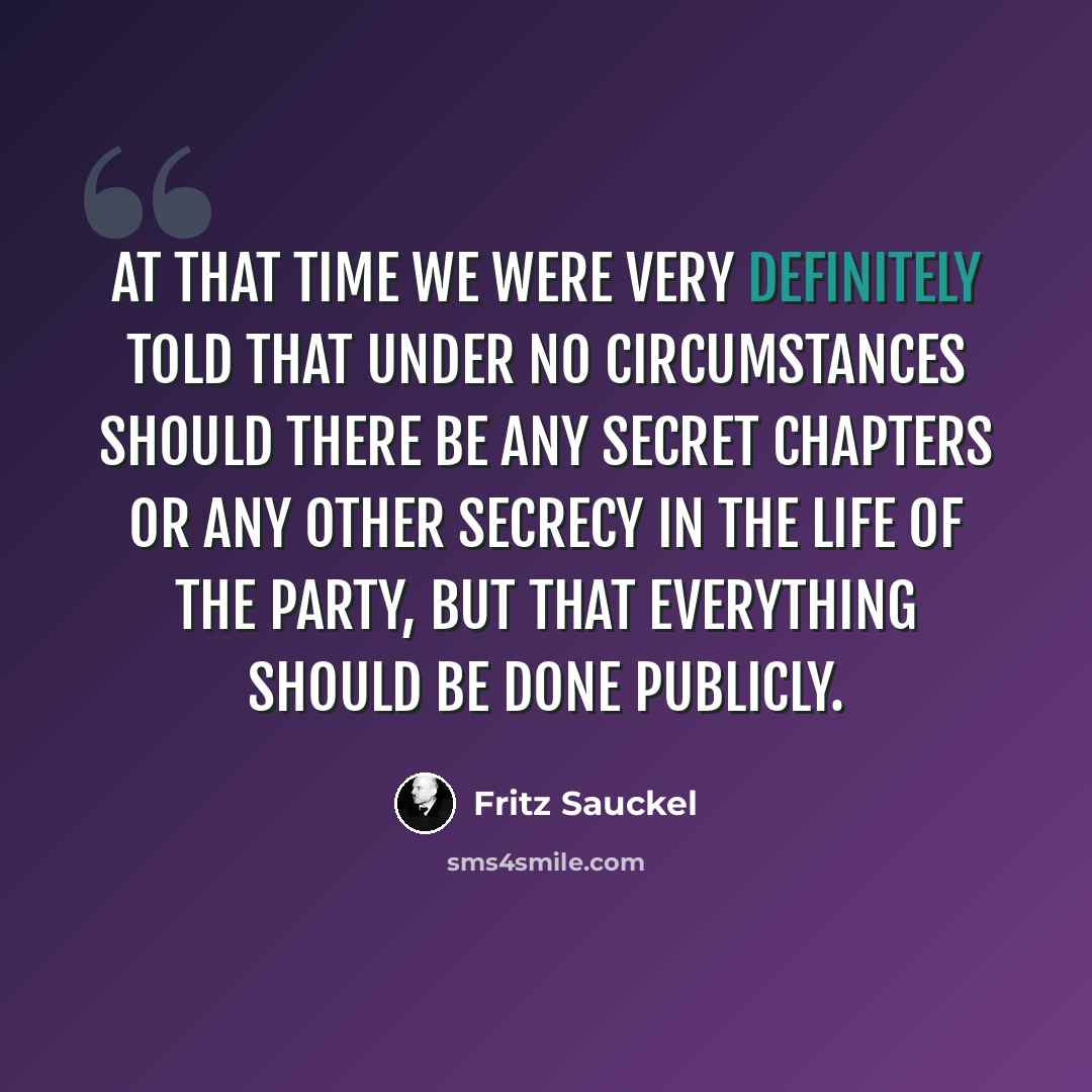 “At that time we were very definitely told that under no circumstances should there be any secret chapters or any other secrecy in the life of the Party, but that everything should be done publicly.” quote by Fritz Sauckel