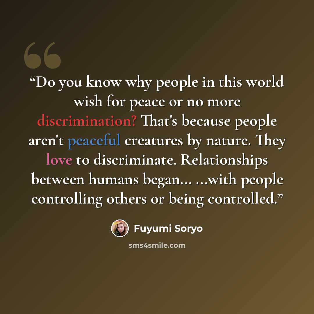 “Do you know why people in this world wish for peace or no more discrimination? That's because people aren't peaceful creatures by nature. They love to discriminate. Relationships between humans began... ...with people controlling others or being controlled.” quote by Fuyumi Soryo
