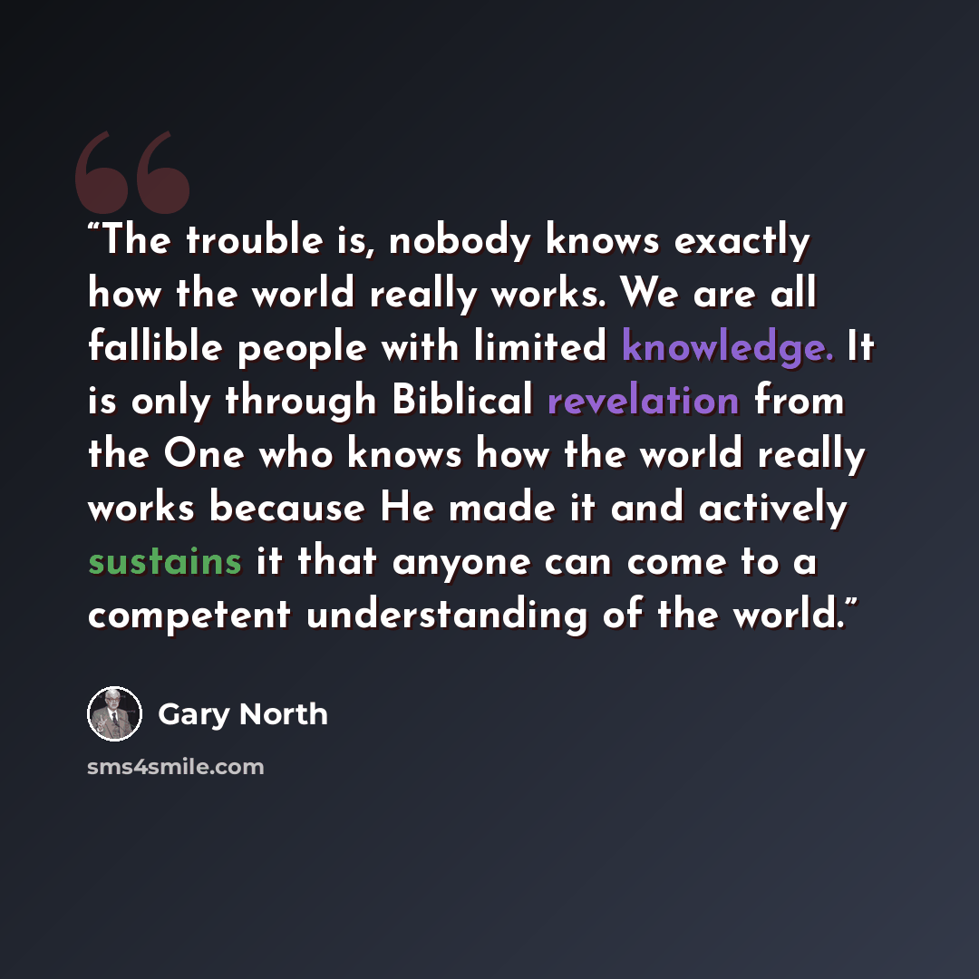 “The trouble is, nobody knows exactly how the world really works. We are all fallible people with limited knowledge. It is only through Biblical revelation from the One who knows how the world really works because He made it and actively sustains it that anyone can come to a competent understanding…” quote by Gary North