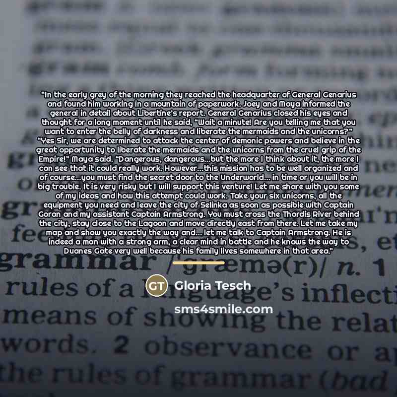 “In the early grey of the morning they reached the headquarter of General Genarius and found him working in a mountain of paperwork. Joey and Maya informed the general in detail about Libertine’s report. General Genarius closed his eyes and thought for a long moment until he said, “Wait a minute!…” quote by Gloria Tesch