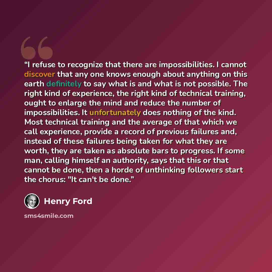 “I refuse to recognize that there are impossibilities. I cannot discover that any one knows enough about anything on this earth definitely to say what is and what is not possible. The right kind of experience, the right kind of technical training, ought to enlarge the mind and reduce the number of…” quote by Henry Ford