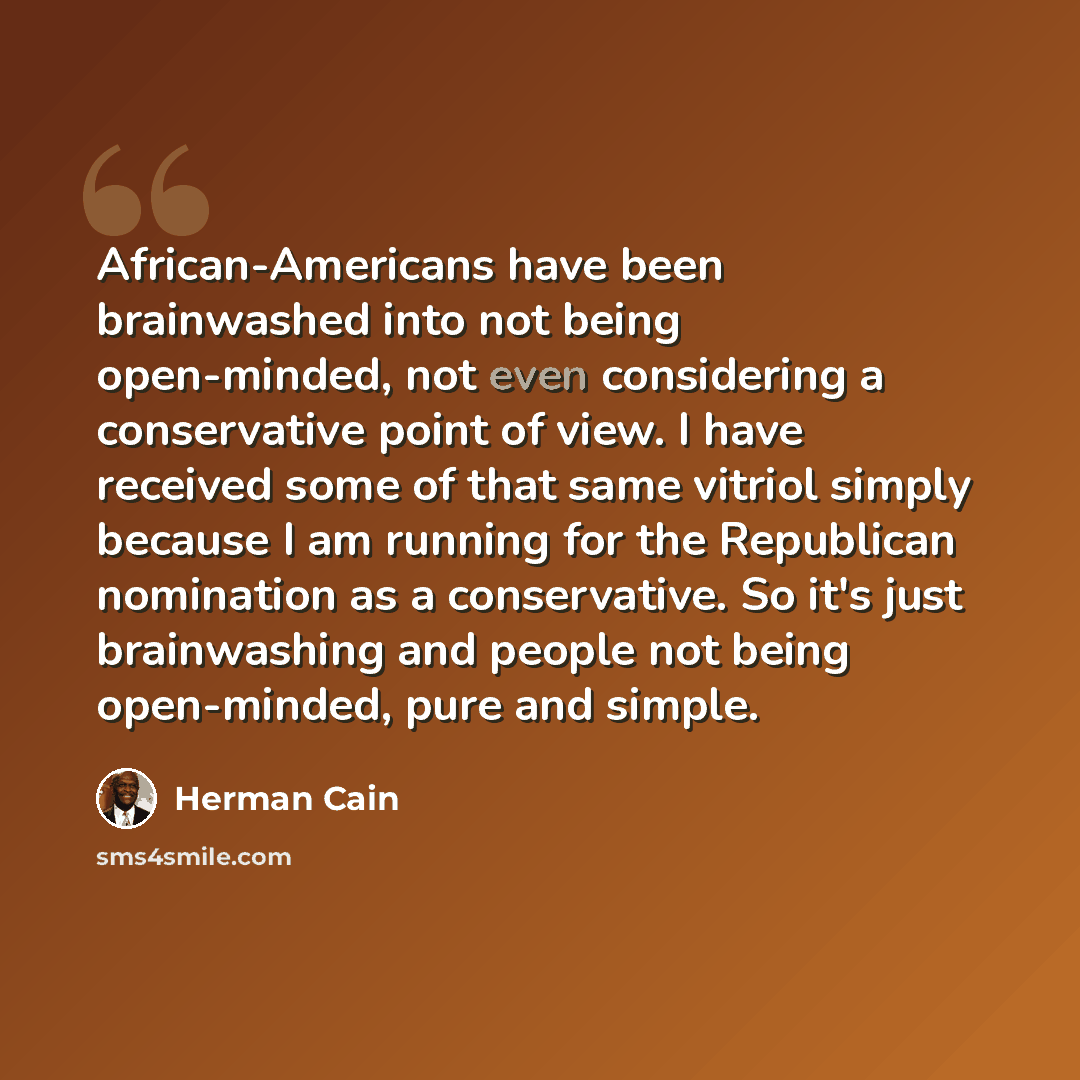 “African-Americans have been brainwashed into not being open-minded, not even considering a conservative point of view. I have received some of that same vitriol simply because I am running for the Republican nomination as a conservative. So it's just brainwashing and people not being open-minded…” quote by Herman Cain