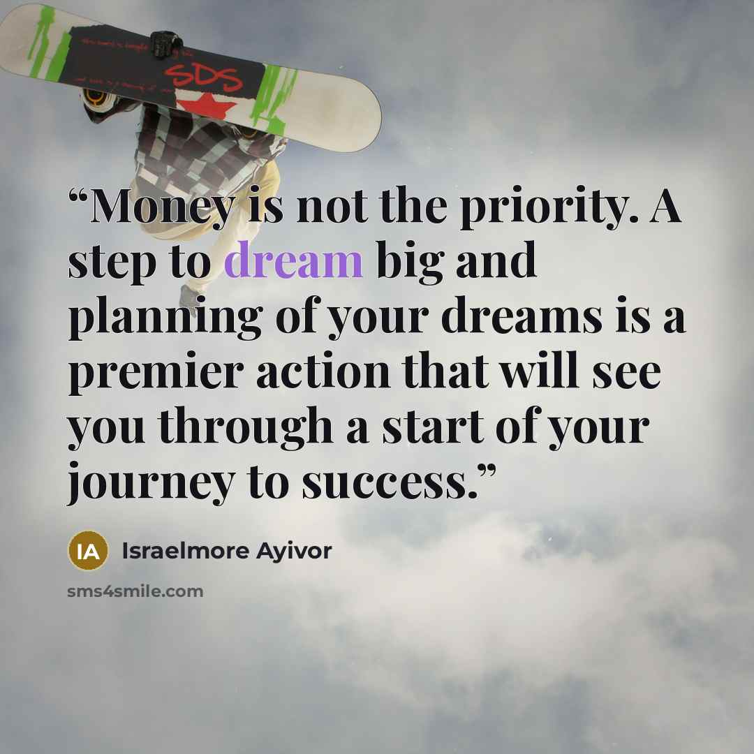“Money is not the priority. A step to dream big and planning of your dreams is a premier action that will see you through a start of your journey to success.” quote by Israelmore Ayivor