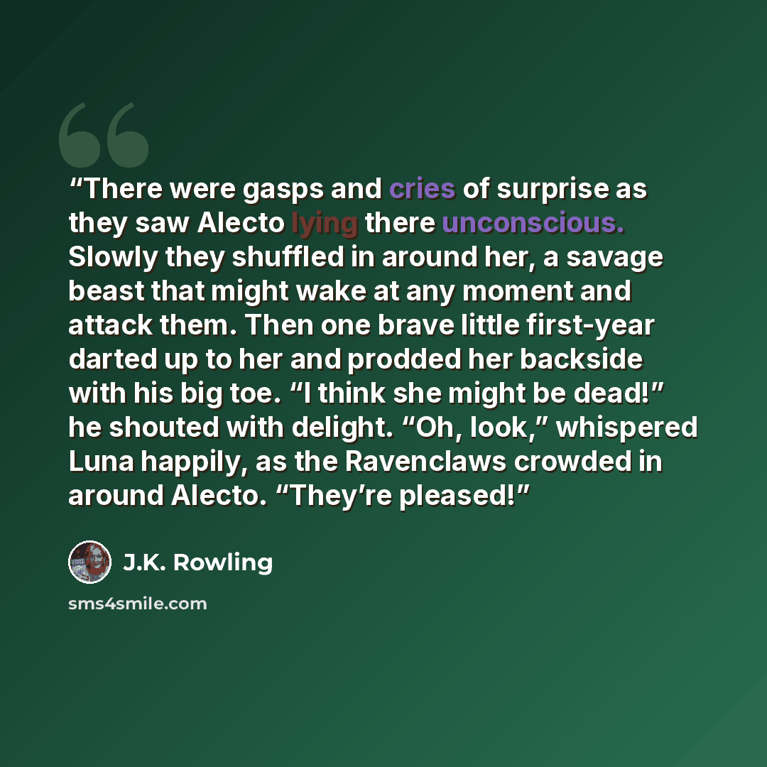 “There were gasps and cries of surprise as they saw Alecto lying there unconscious. Slowly they shuffled in around her, a savage beast that might wake at any moment and attack them. Then one brave little first-year darted up to her and prodded her backside with his big toe. “I think she might be…” quote by J.K. Rowling