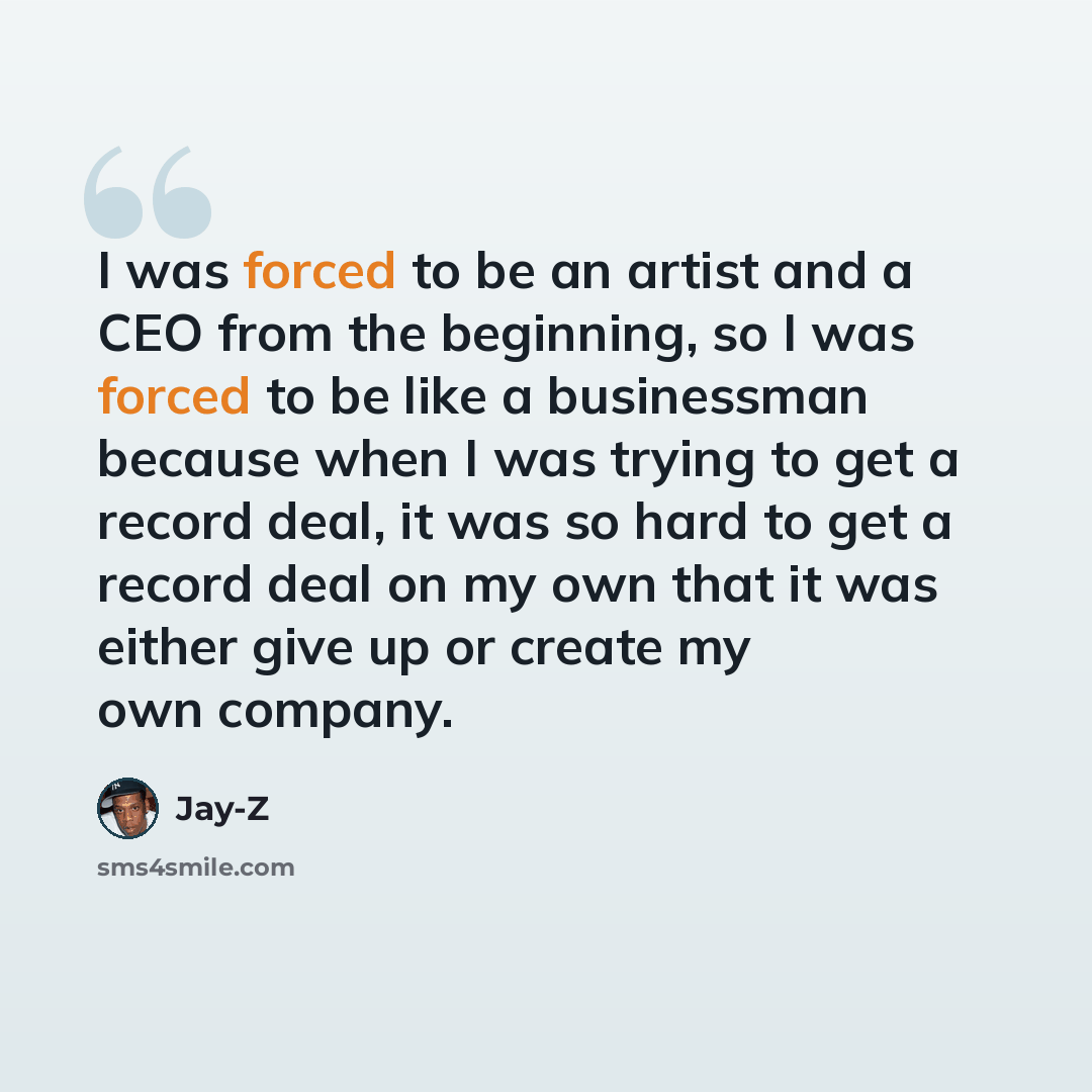 “I was forced to be an artist and a CEO from the beginning, so I was forced to be like a businessman because when I was trying to get a record deal, it was so hard to get a record deal on my own that it was either give up or create my own company.” quote by Jay-Z