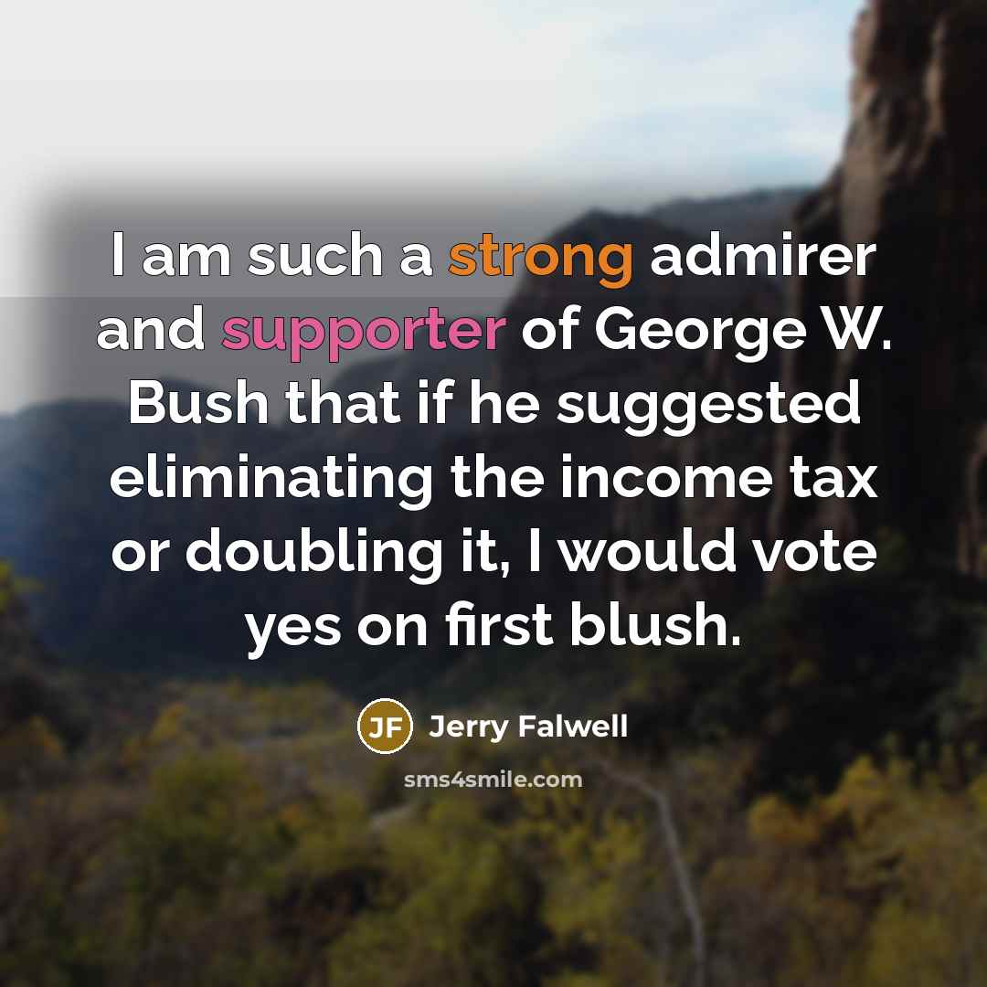 “I am such a strong admirer and supporter of George W. Bush that if he suggested eliminating the income tax or doubling it, I would vote yes on first blush.” quote by Jerry Falwell