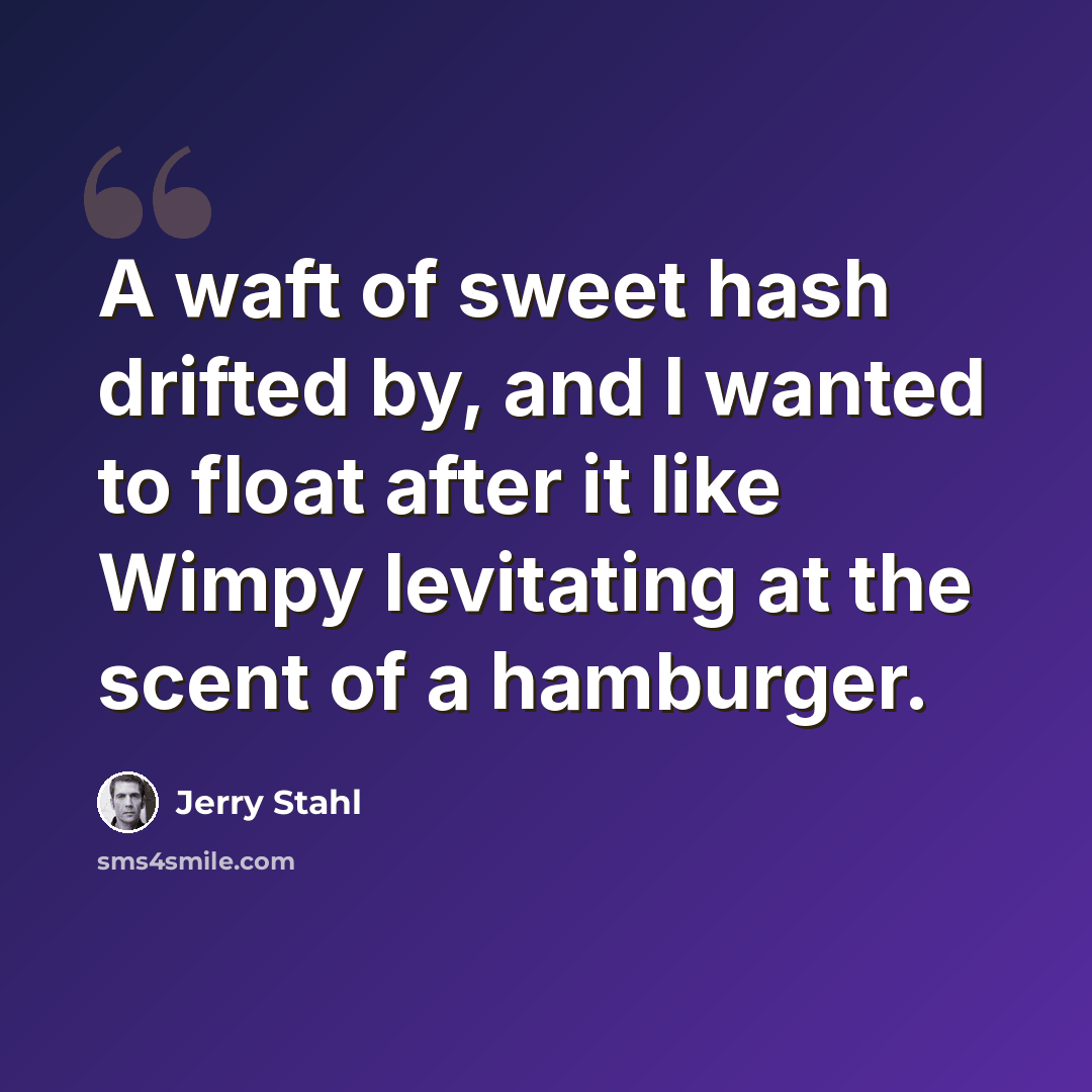 “A waft of sweet hash drifted by, and I wanted to float after it like Wimpy levitating at the scent of a hamburger.” quote by Jerry Stahl