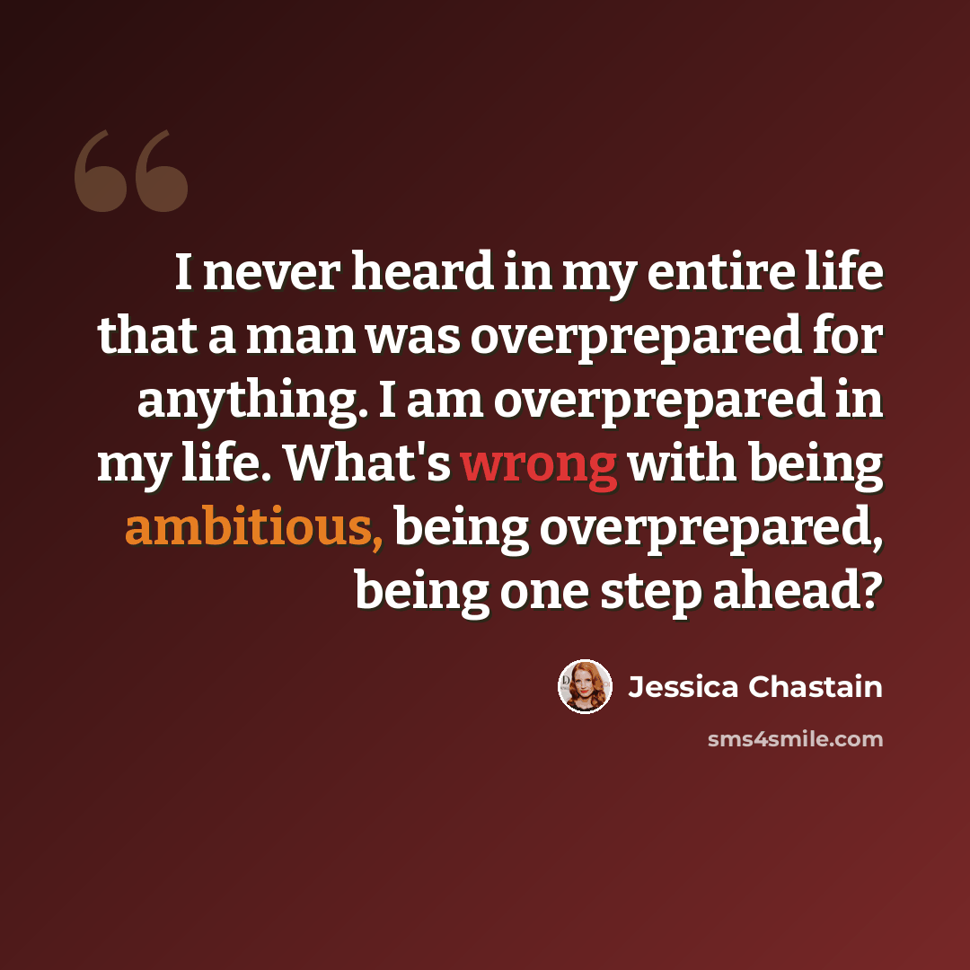 “I never heard in my entire life that a man was overprepared for anything. I am overprepared in my life. What's wrong with being ambitious, being overprepared, being one step ahead?” quote by Jessica Chastain