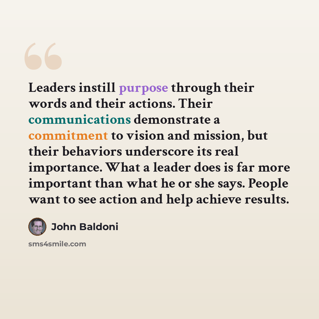 “Leaders instill purpose through their words and their actions. Their communications demonstrate a commitment to vision and mission, but their behaviors underscore its real importance. What a leader does is far more important than what he or she says. People want to see action and help achieve…” quote by John Baldoni