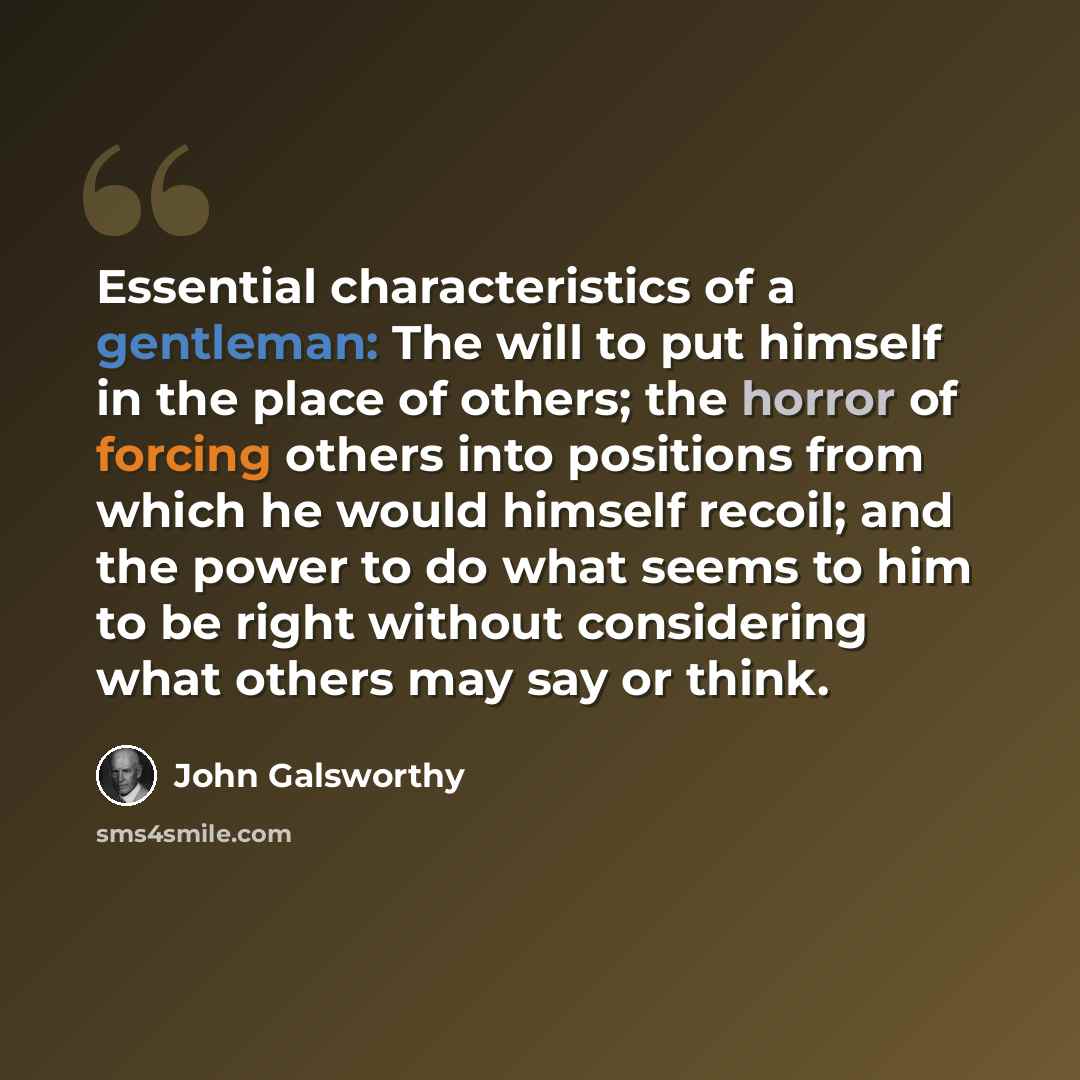 “Essential characteristics of a gentleman: The will to put himself in the place of others; the horror of forcing others into positions from which he would himself recoil; and the power to do what seems to him to be right without considering what others may say or think.” quote by John Galsworthy