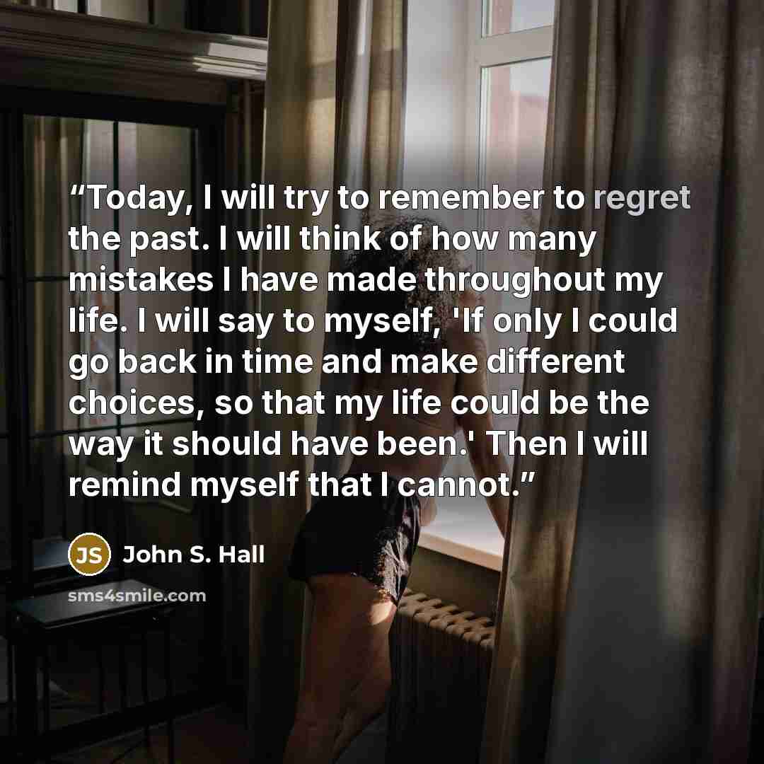 “Today, I will try to remember to regret the past. I will think of how many mistakes I have made throughout my life. I will say to myself, 'If only I could go back in time and make different choices, so that my life could be the way it should have been.' Then I will remind myself that I cannot.” quote by John S. Hall