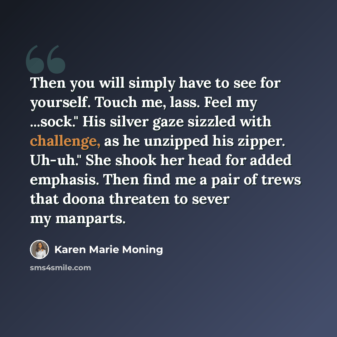 “Then you will simply have to see for yourself. Touch me, lass. Feel my ...sock." His silver gaze sizzled with challenge, as he unzipped his zipper. Uh-uh." She shook her head for added emphasis. Then find me a pair of trews that doona threaten to sever my manparts.” quote by Karen Marie Moning