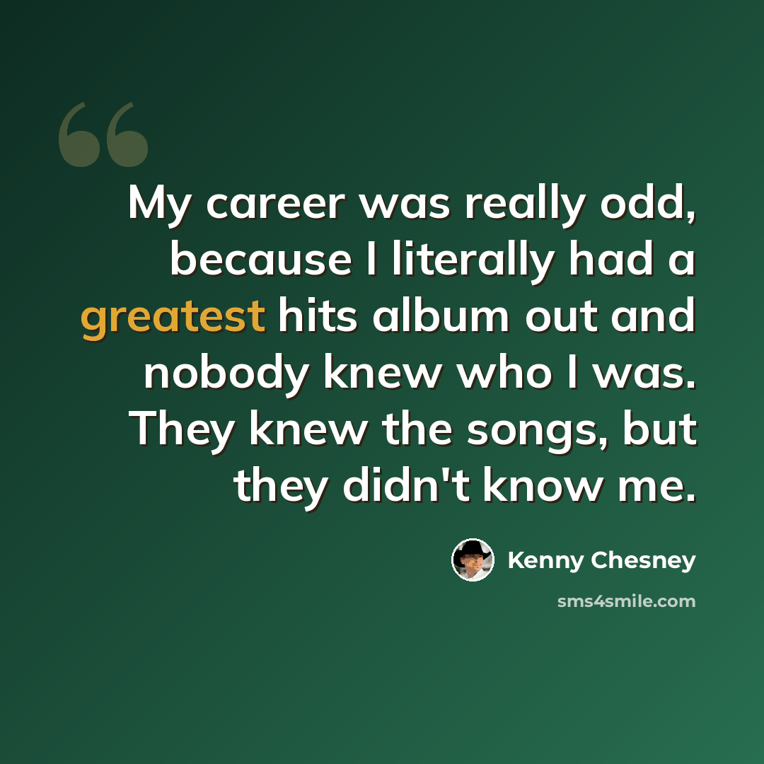 “My career was really odd, because I literally had a greatest hits album out and nobody knew who I was. They knew the songs, but they didn't know me.” quote by Kenny Chesney