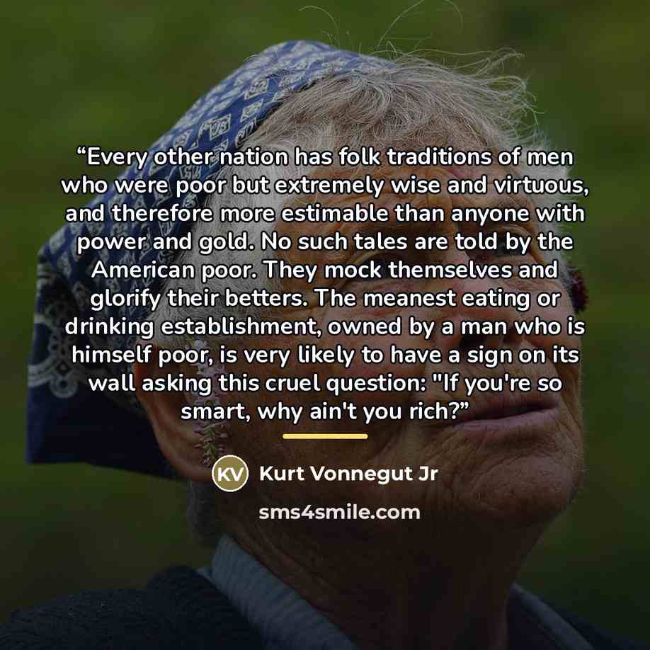 “Every other nation has folk traditions of men who were poor but extremely wise and virtuous, and therefore more estimable than anyone with power and gold. No such tales are told by the American poor. They mock themselves and glorify their betters. The meanest eating or drinking establishment…” quote by Kurt Vonnegut Jr