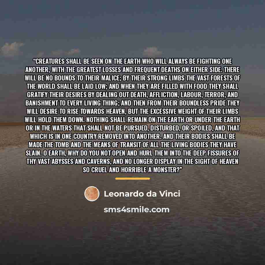 “Creatures shall be seen on the earth who will always be fighting one another, with the greatest losses and frequent deaths on either side. There will be no bounds to their malice; by their strong limbs the vast forests of the world shall be laid low; and when they are filled with food they shall…” quote by Leonardo da Vinci