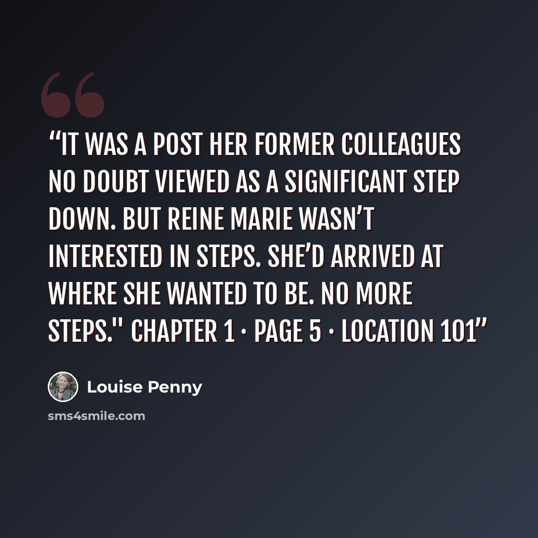 “It was a post her former colleagues no doubt viewed as a significant step down. But Reine Marie wasn’t interested in steps. She’d arrived at where she wanted to be. No more steps." Chapter 1 · Page 5 · Location 101” quote by Louise Penny