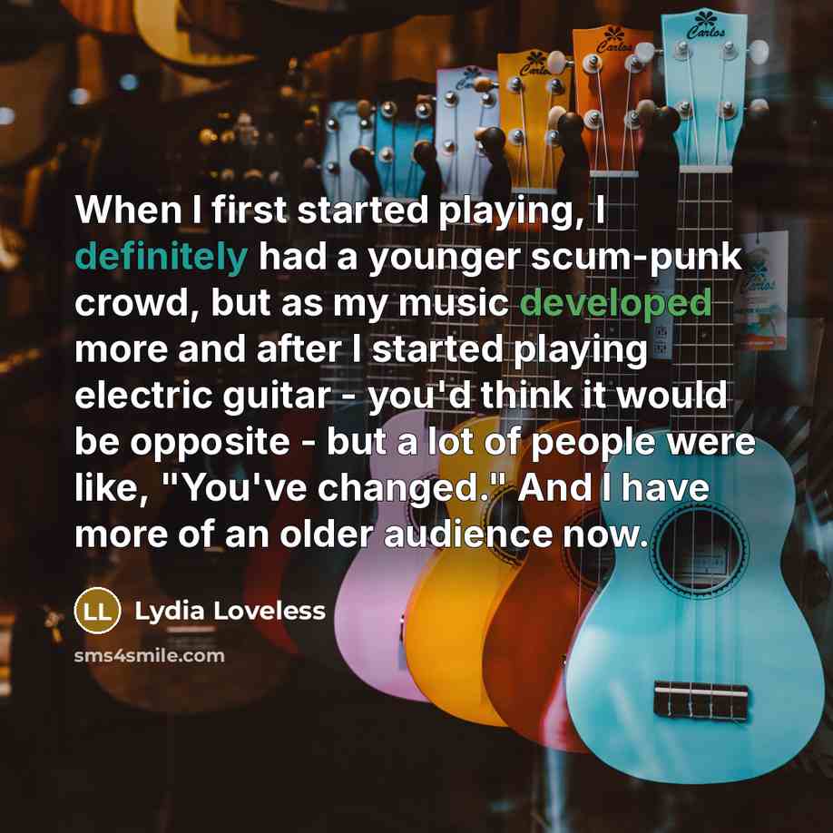 “When I first started playing, I definitely had a younger scum-punk crowd, but as my music developed more and after I started playing electric guitar - you'd think it would be opposite - but a lot of people were like, "You've changed." And I have more of an older audience now.” quote by Lydia Loveless