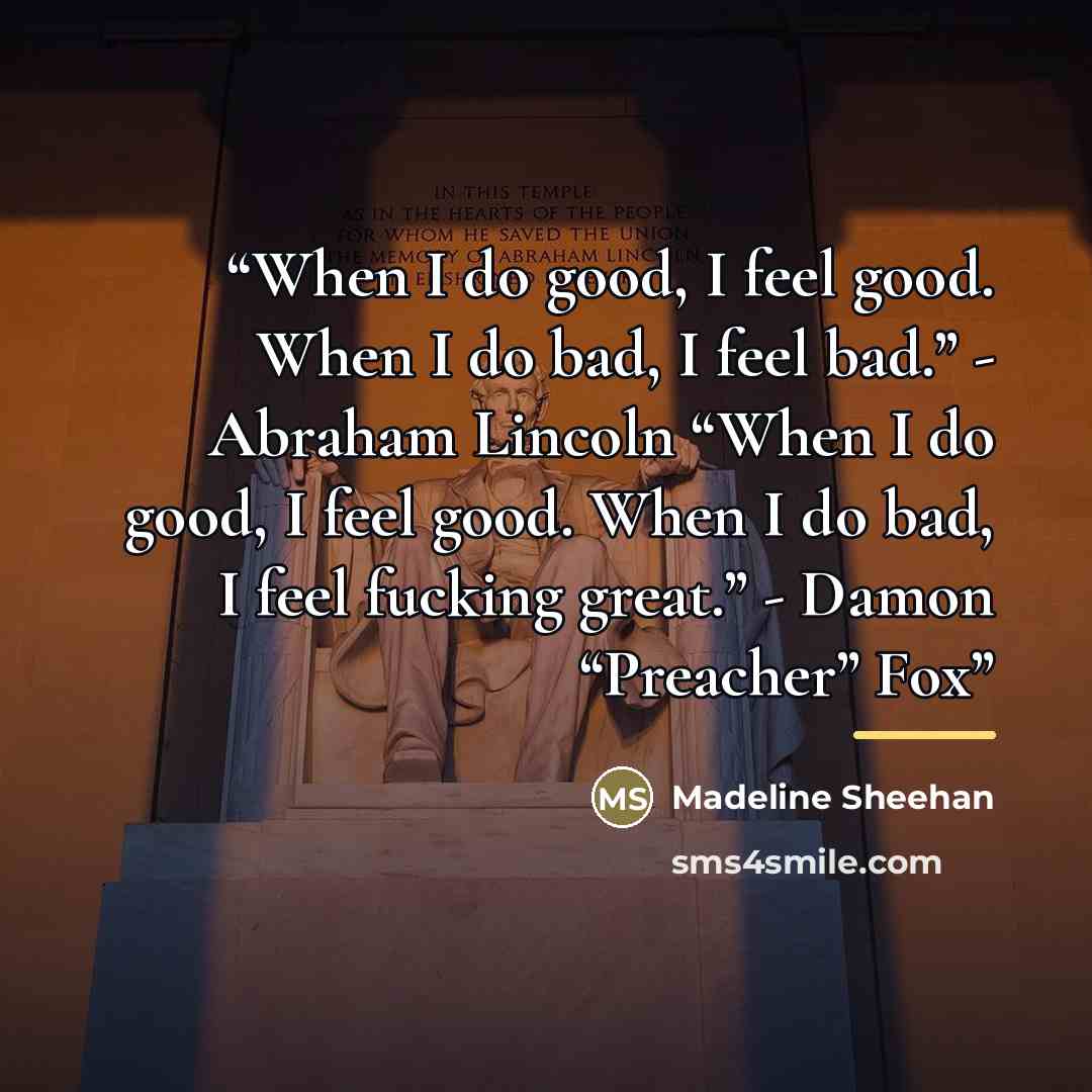 “When I do good, I feel good. When I do bad, I feel bad.” - Abraham Lincoln “When I do good, I feel good. When I do bad, I feel fucking great.” - Damon “Preacher” Fox” quote by Madeline Sheehan