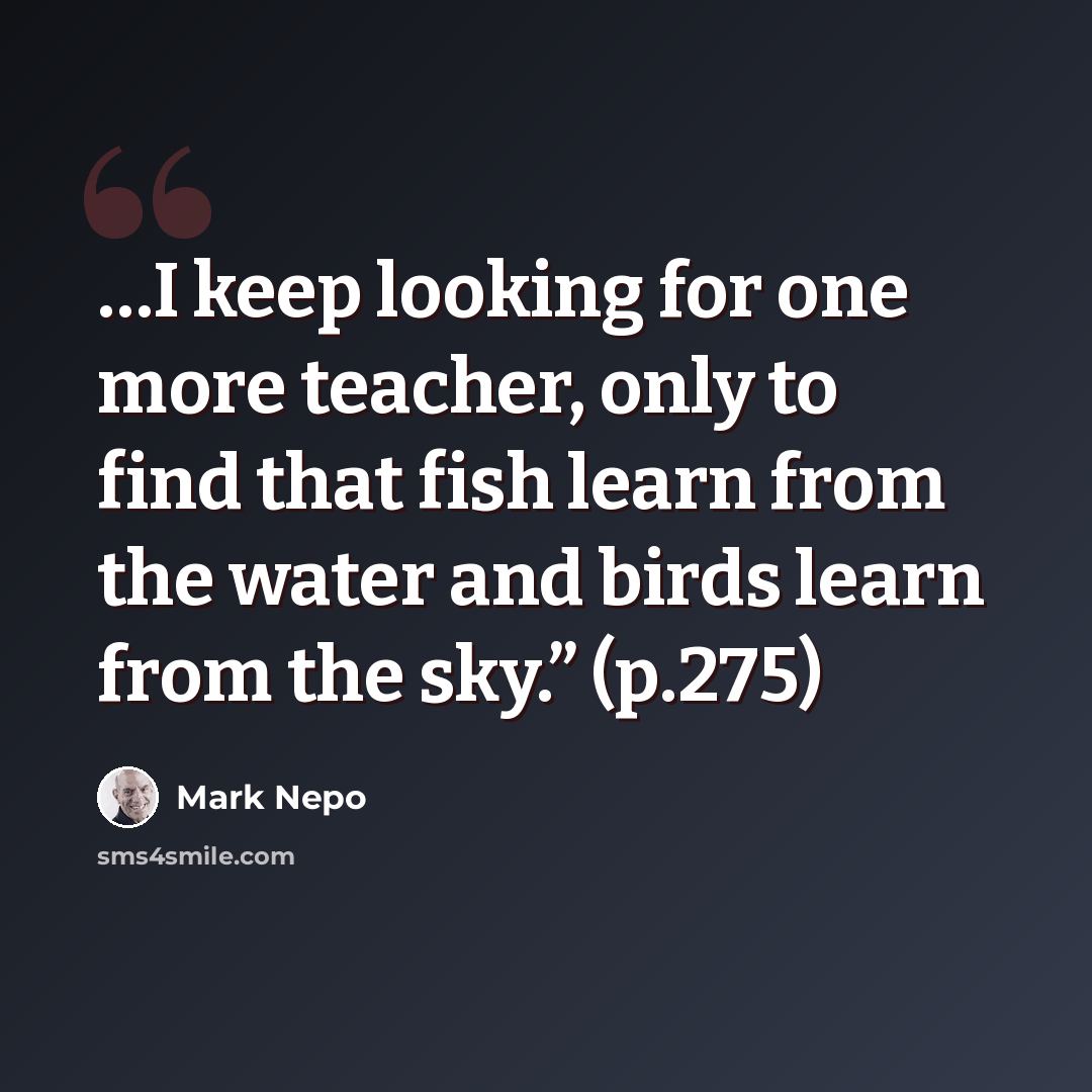 “…I keep looking for one more teacher, only to find that fish learn from the water and birds learn from the sky.” (p.275)” quote by Mark Nepo