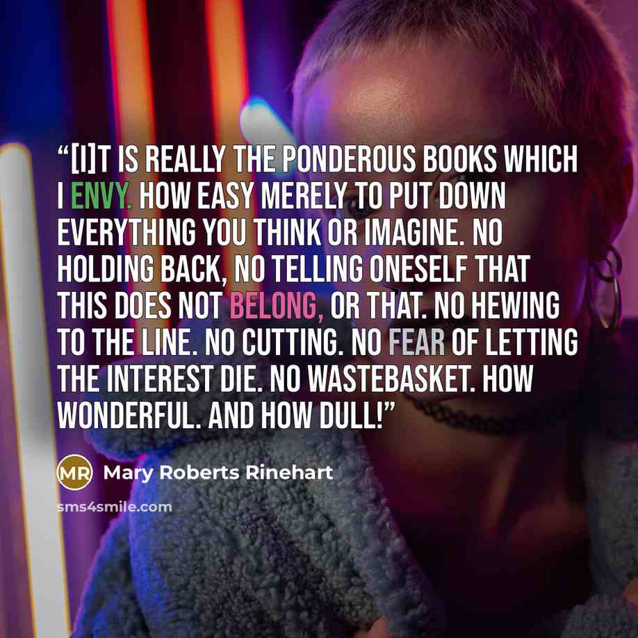 “[I]t is really the ponderous books which I envy. How easy merely to put down everything you think or imagine. No holding back, no telling oneself that this does not belong, or that. No hewing to the line. No cutting. No fear of letting the interest die. No wastebasket. How wonderful. And how dull!” quote by Mary Roberts Rinehart