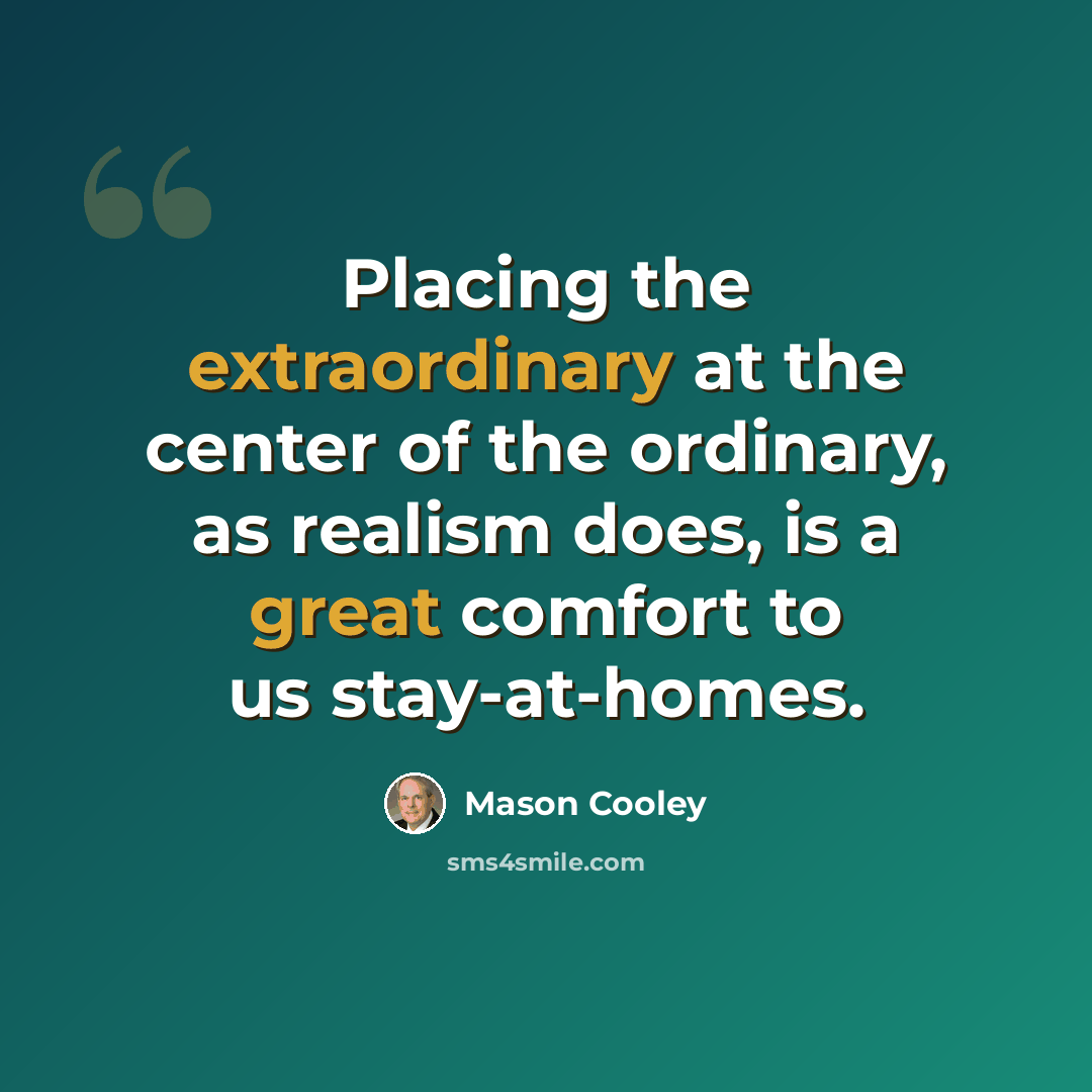 “Placing the extraordinary at the center of the ordinary, as realism does, is a great comfort to us stay-at-homes.” quote by Mason Cooley