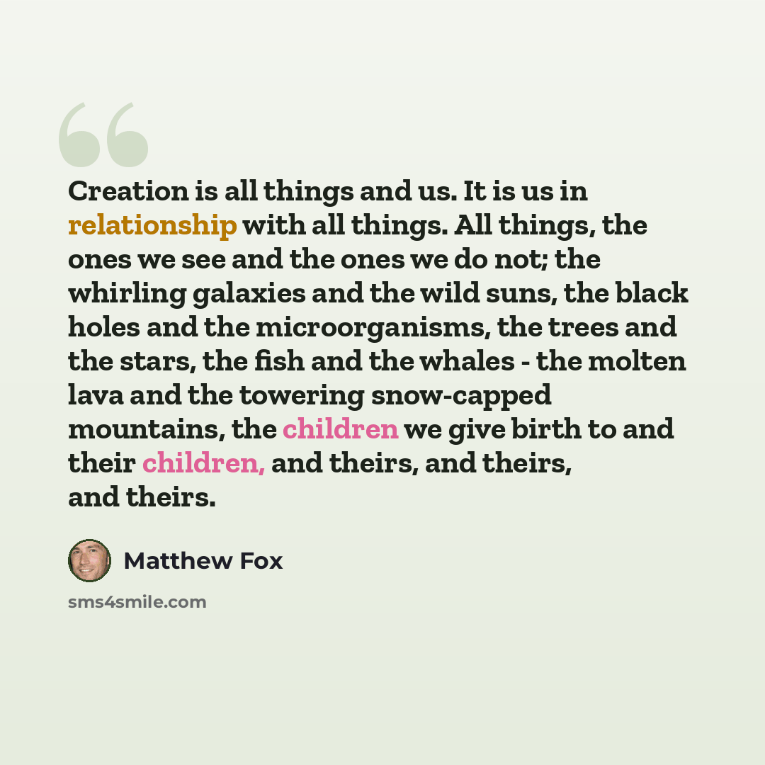 “Creation is all things and us. It is us in relationship with all things. All things, the ones we see and the ones we do not; the whirling galaxies and the wild suns, the black holes and the microorganisms, the trees and the stars, the fish and the whales - the molten lava and the towering…” quote by Matthew Fox